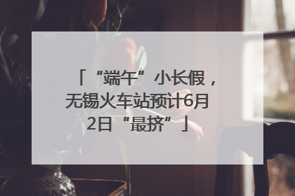 “端午”小长假，无锡火车站预计6月2日“最挤”