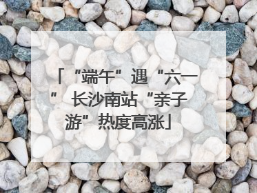 “端午”遇“六一” 长沙南站“亲子游”热度高涨