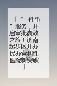 “一件事”服务，开启审批高效之旅！济南起步区开办民办营利性医院新突破