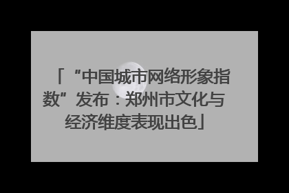 “中国城市网络形象指数”发布：郑州市文化与经济维度表现出色