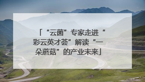 “云菌”专家走进“彩云英才荟”解读“一朵蘑菇”的产业未来