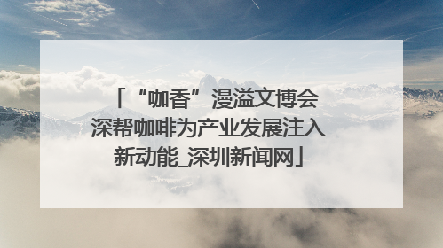 “咖香”漫溢文博会 深帮咖啡为产业发展注入新动能_深圳新闻网
