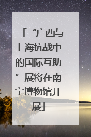 “广西与上海抗战中的国际互助”展将在南宁博物馆开展
