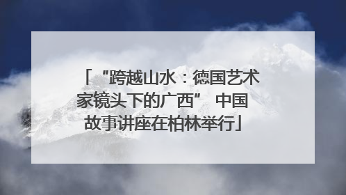 “跨越山水：德国艺术家镜头下的广西” 中国故事讲座在柏林举行