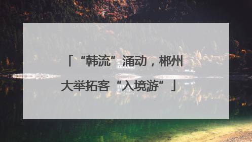 “韩流”涌动，郴州大举拓客“入境游”