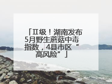 Ⅱ级！湖南发布5月野生蘑菇中毒指数，4县市区“高风险”