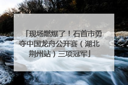 现场燃爆了！石首市勇夺中国龙舟公开赛（湖北荆州站）三项冠军