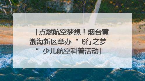点燃航空梦想！烟台黄渤海新区举办“飞行之梦”少儿航空科普活动