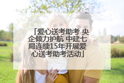 爱心送考助考 央企倾力护航 中建七局连续15年开展爱心送考助考活动