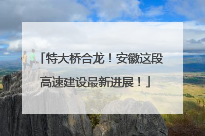 特大桥合龙！安徽这段高速建设最新进展！