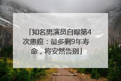 知名男演员自曝第4次患癌：最多剩9年寿命，将安然告别