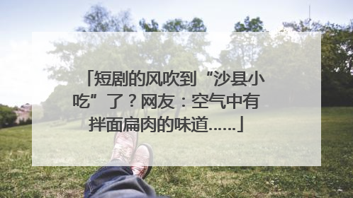 短剧的风吹到“沙县小吃”了？网友：空气中有拌面扁肉的味道……