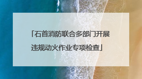 石首消防联合多部门开展违规动火作业专项检查