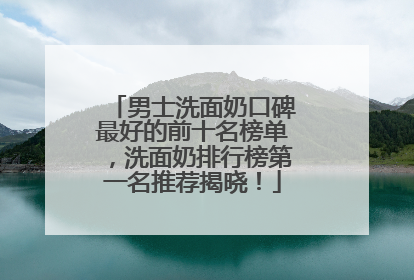 男士洗面奶口碑最好的前十名榜单，洗面奶排行榜第一名推荐揭晓！