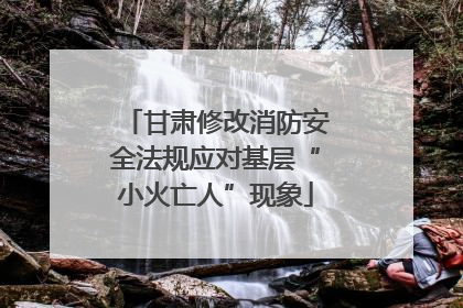 甘肃修改消防安全法规应对基层“小火亡人”现象