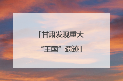 甘肃发现重大“王国”遗迹