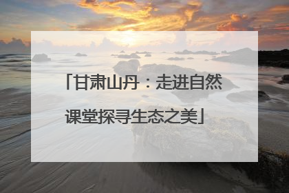 甘肃山丹：走进自然课堂探寻生态之美