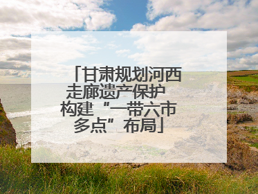 甘肃规划河西走廊遗产保护 构建“一带六市多点”布局
