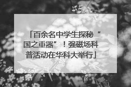百余名中学生探秘“国之重器”！强磁场科普活动在华科大举行