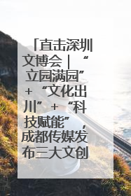 直击深圳文博会｜“立园满园”+“文化出川”+“科技赋能”，成都传媒发布三大文创领域合作清单
