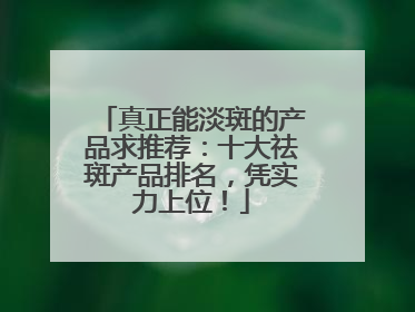 真正能淡斑的产品求推荐：十大祛斑产品排名，凭实力上位！