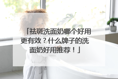 祛斑洗面奶哪个好用更有效？什么牌子的洗面奶好用推荐！