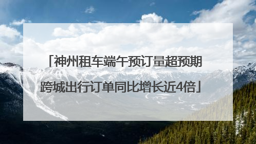 神州租车端午预订量超预期 跨城出行订单同比增长近4倍