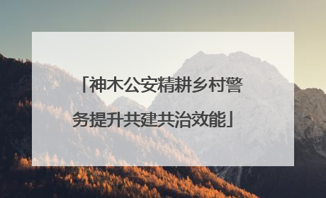 神木公安精耕乡村警务提升共建共治效能