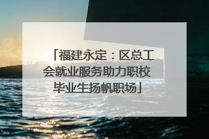 福建永定：区总工会就业服务助力职校毕业生扬帆职场