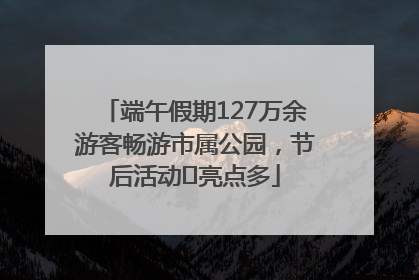 端午假期127万余游客畅游市属公园，节后活动﻿亮点多