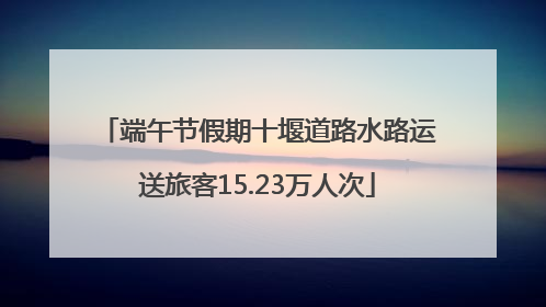 端午节假期十堰道路水路运送旅客15.23万人次