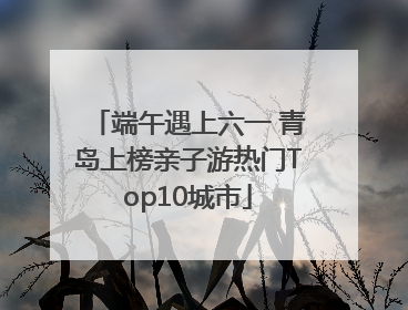 端午遇上六一 青岛上榜亲子游热门Top10城市