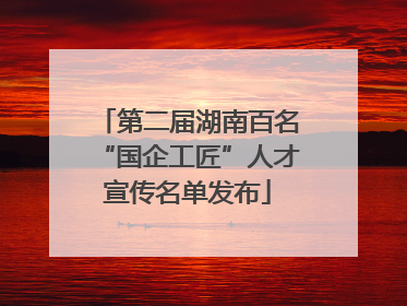 第二届湖南百名“国企工匠”人才宣传名单发布