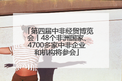 第四届中非经贸博览会丨48个非洲国家、4700多家中非企业和机构将参会
