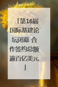 第16届国际基建论坛闭幕 合作签约总额逾百亿美元