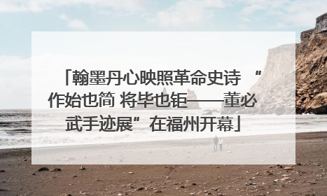 翰墨丹心映照革命史诗 “作始也简 将毕也钜——董必武手迹展”在福州开幕