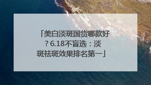 美白淡斑国货哪款好？6.18不盲选：淡斑祛斑效果排名第一