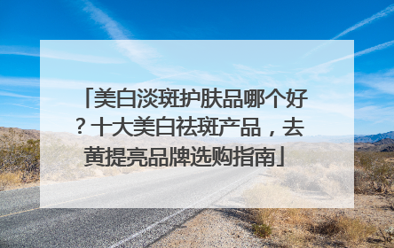 美白淡斑护肤品哪个好？十大美白祛斑产品，去黄提亮品牌选购指南