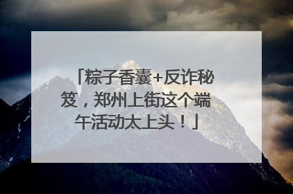 粽子香囊+反诈秘笈，郑州上街这个端午活动太上头！
