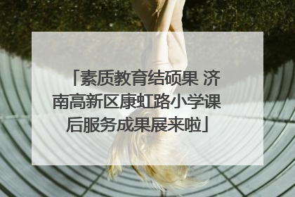 素质教育结硕果 济南高新区康虹路小学课后服务成果展来啦