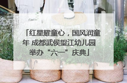 红星耀童心，国风润童年 成都武侯望江幼儿园举办“六一”庆典