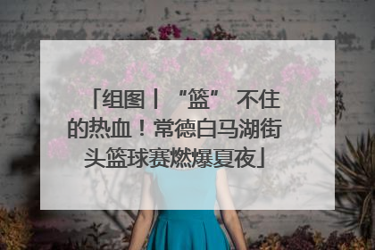 组图丨“篮” 不住的热血！常德白马湖街头篮球赛燃爆夏夜