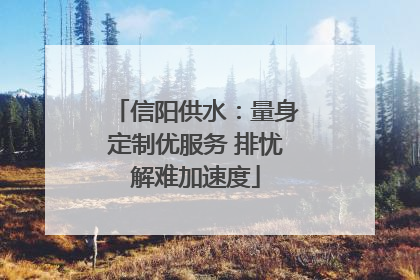 信阳供水：量身定制优服务 排忧解难加速度