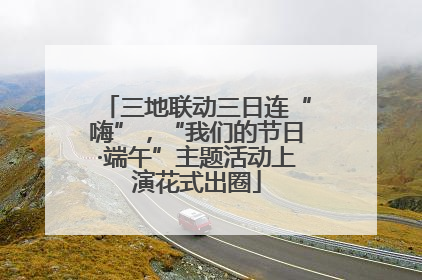 三地联动三日连“嗨”，“我们的节日·端午”主题活动上演花式出圈