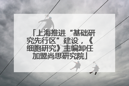 上海推进“基础研究先行区”建设，《细胞研究》主编卸任加盟尚思研究院