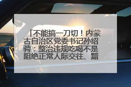 不能搞一刀切！内蒙古自治区党委书记孙绍骋：整治违规吃喝不是阻绝正常人际交往、黯淡人间烟火