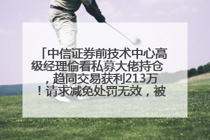中信证券前技术中心高级经理偷看私募大佬持仓，趋同交易获利213万！请求减免处罚无效，被罚没426万