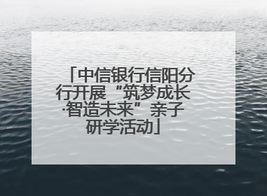 中信银行信阳分行开展“筑梦成长·智造未来”亲子研学活动