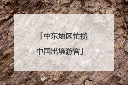 中东地区忙揽中国出境游客