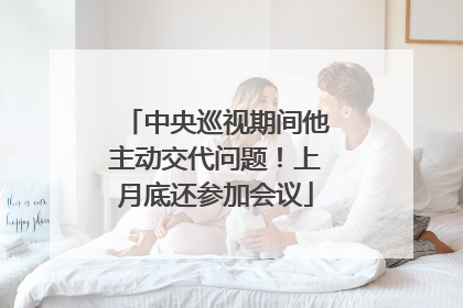 中央巡视期间他主动交代问题！上月底还参加会议